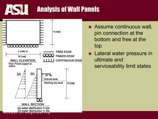 FULTON
s c h o o l o f e n g i n e e r i n g
Analysis of Wall Panels
 Assume continuous wall,
pin connection at the
bottom and free at the
top
 Lateral water pressure in
ultimate and
serviceability limit states
 