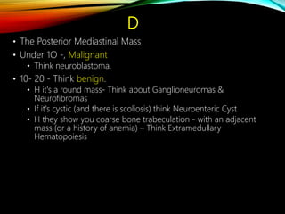 D
• The Posterior Mediastinal Mass
• Under 1O -, Malignant
• Think neuroblastoma.
• 10- 20 - Think benign.
• H it's a round mass- Think about Ganglioneuromas &
Neurofibromas
• If it's cystic (and there is scoliosis) think Neuroenteric Cyst
• H they show you coarse bone trabeculation - with an adjacent
mass (or a history of anemia) – Think Extramedullary
Hematopoiesis
 