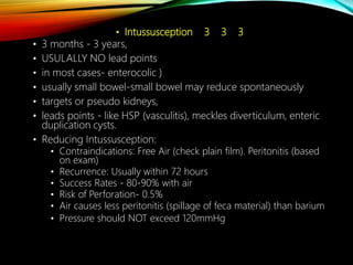 • Intussusception 3 3 3
• 3 months - 3 years,
• USULALLY NO lead points
• in most cases- enterocolic )
• usually small bowel-small bowel may reduce spontaneously
• targets or pseudo kidneys,
• leads points - like HSP (vasculitis), meckles diverticulum, enteric
duplication cysts.
• Reducing Intussusception:
• Contraindications: Free Air (check plain film). Peritonitis (based
on exam)
• Recurrence: Usually within 72 hours
• Success Rates - 80-90% with air
• Risk of Perforation- 0.5%
• Air causes less peritonitis (spillage of feca material) than barium
• Pressure should NOT exceed 120mmHg
 