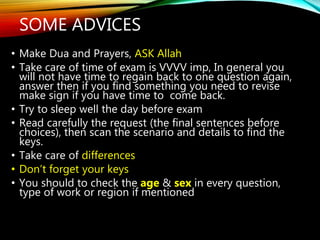 • Make Dua and Prayers, ASK Allah
• Take care of time of exam is VVVV imp, In general you
will not have time to regain back to one question again,
answer then if you find something you need to revise
make sign if you have time to come back.
• Try to sleep well the day before exam
• Read carefully the request (the final sentences before
choices), then scan the scenario and details to find the
keys.
• Take care of differences
• Don’t forget your keys
• You should to check the age & sex in every question,
type of work or region if mentioned
SOME ADVICES
 