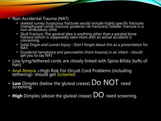 • Non-Accidental Trauma (NAT)
• skeletal survey Suspicious fractures would include highly specific fractures
(metaphyseal comer fracture, posterior rib fractures), toddler :fracture in a
non-ambulatory child.
• Skull Fracture: The general idea is anything other than a parietal bone
fracture (which is supposedly seen more with an actual accident) is
concerning.
• Solid Organ and Lumen Injury - Don't forget about this as a presentation for
NAT.
• Duodenal hematoma and pancreatitis (from trauma) in an infant - should
get you to say NAT.
• Low lying/tethered cords are closely linked with Spina Bifida (tufts of
hair)
• Anal Atresia =High Risk For Occult Cord Problems (including
tethering)- should get Screened
• Low Dimples (below the gluteal crease) Do NOT need
screening,
• High Dimples (above the gluteal crease) DO need screening.
 