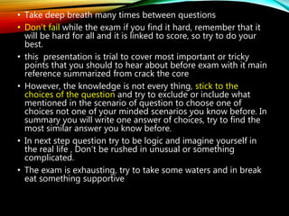 • Take deep breath many times between questions
• Don’t fail while the exam if you find it hard, remember that it
will be hard for all and it is linked to score, so try to do your
best.
• this presentation is trial to cover most important or tricky
points that you should to hear about before exam with it main
reference summarized from crack the core
• However, the knowledge is not every thing, stick to the
choices of the question and try to exclude or include what
mentioned in the scenario of question to choose one of
choices not one of your minded scenarios you know before. In
summary you will write one answer of choices, try to find the
most similar answer you know before.
• In next step question try to be logic and imagine yourself in
the real life , Don’t be rushed in unusual or something
complicated.
• The exam is exhausting, try to take some waters and in break
eat something supportive
 