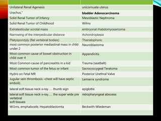 unicornuate uterusUnilateral Renal Agenesis
bladder AdenocarcinomaUrachus,"
Mesoblastic NephromaSolid Renal Tumor of Infancy
WilmsSolid Renal Tumor of Childhood
embryonal rhabdomyosarcomaExtratesticular scrotal mass
AchondroplasiaNarrowing of the interpedicular distance
ThanatophoricPlatyspondyly (flat vertebral bodies)
Neuroblastomamost common posterior mediastinal mass in child
under 2
AppendicitisMost common cause of bowel obstruction in
child over 4
Trauma (seatbelt)Most Common cause of pancreatitis in a kid
Sacrococcygeal TeratomaMost common tumor of the fetus or infant
Posterior Urethral ValveHydro on Fetal MR
Lemierre syndromeJugular vein thrombosis –chest will have septic
emboli).
epiglottislateral soft tissue neck x-ray … thumb sign
retropharyngeal abscesslateral soft tissue neck x-ray…. the super wide pre
vertebral
soft tissues
Beckwith-WiedemanWi1ms, emphalocele, Hepatoblastomta
 
