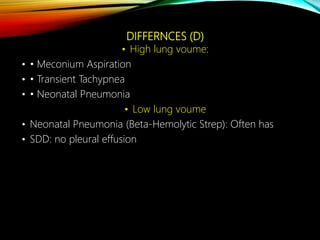 DIFFERNCES (D)
• High lung voume:
• • Meconium Aspiration
• • Transient Tachypnea
• • Neonatal Pneumonia
• Low lung voume
• Neonatal Pneumonia (Beta-Hemolytic Strep): Often has
• SDD: no pleural effusion
 