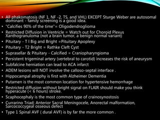 • All phakomatosis (NF 1, NF -2, TS, and VHL) EXCEPT Sturge Weber are autosomal
dominant - family screening is a good idea.
• "Calcifies 90% of the time"= Oligodendroglioma
• Restricted Diffusion in Ventricle = Watch out for Choroid Plexus
Xanthogranuloma (not a brain tumor, a benign normal variant)
• Pituitary - T l Big and Bright =Pituitary Apoplexy
• Pituitary - T2 Bright = Rathke Cleft Cyst
• Suprasellar & Pituitary - Calcified = Craniopharyngioma
• Persistent trigeminal artery (vertebral to carotid) increases the risk of aneurysm
• Subfalcine herniation can lead to ACA infarct
• ADEM lesions will NOT involve the calloso-septal interface .
• Hippocampal atrophy is first with Alzheimer Dementia
• Putamen is the most common location for hypertensive hemorrhage
• Restricted diffusion without bright signal on FLAIR should make you think
hyperacute (< 6 hours) stroke.
• Scaphocephaly is the most common type of crainosynostosis
• Currarino Triad: Anterior Sacral Meningocele, Anorectal malformation,
Sarcococcygeal osseous defect
• Type 1 Spinal AVF ( dural AVF) is by far the more common .
 
