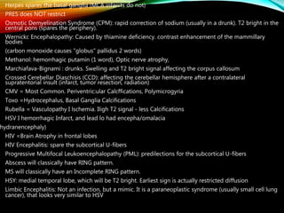 • Herpes spares the basal ganglia (MCA infarcts do not)
• PRES does NOT restrict
• Osmotic Demyelination Syndrome (CPM): rapid correction of sodium (usually in a drunk). T2 bright in the
central pons (spares the periphery).
• Wernickc Encephalopathy: Caused by thiamine deficiency. contrast enhancement of the mammillary
bodies
• (carbon monoxide causes "globus" pallidus 2 words)
• Methanol: hemorrhagic putamin (1 word), Optic nerve atrophy,
• Marchiafava-Bignami : drunks. Swelling and T2 bright signal affecting the corpus callosum
• Crossed Cerebellar Diaschisis (CCD): affecting the cerebellar hemisphere after a contralateral
supratentorial insult (infarct, tumor resection, radiation)
• CMV = Most Common. Periventric:ular Calcffications, Polymicrogyria
• Toxo =Hydrocephalus, Basal Ganglia Calcifications
• Rubella = Vasculopathy I lschemia. Iligh T2 signal - less Calcifications
• HSV I hemorrhagic Infarct, and lead lo had encepha/omalacia
hydranencephaly)
• HIV =Brain Atrophy in frontal lobes
• HIV Encephalitis: spare the subcortical U-fibers
• Progressive Multifocal Leukoencephalopathy (PML): predilections for the subcortical U-fibers
• Abscess will classically have RING pattern.
• MS will classically have an Incomplete RING pattern.
• HSY: medial temporal lobe, which will be T2 bright. Earliest sign is actually restricted diffusion
• Limbic Encephalitis: Not an infection, but a mimic. It is a paraneoplastic syndrome (usually small cell lung
cancer), that looks very similar to HSV
 