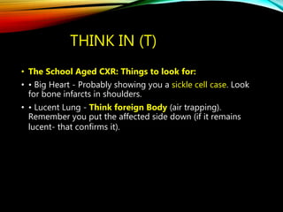THINK IN (T)
• The School Aged CXR: Things to look for:
• • Big Heart - Probably showing you a sickle cell case. Look
for bone infarcts in shoulders.
• • Lucent Lung - Think foreign Body (air trapping).
Remember you put the affected side down (if it remains
lucent- that confirms it).
 