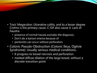 • Toxic Megacolon: Ulcerative colitis, and to a lesser degree
Crohns is the primary cause. C-Dif also cause it. Lack of
haustra
• presence of normal hausta excludes the diagnosis.
• Don't do a barium enema because of
• peritonitis can occur without perforation.
• Colonic Pseudo-Obstruction (Colonic Ileus, Ogilvie
Syndrome): Usually serious medical conditions.
• It progress to bowel necrosis and perforation.
• marked diffuse dilation of the large bowel, without a
discrete transition point
 
