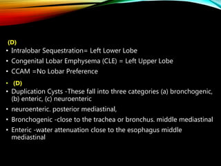 (D)
• Intralobar Sequestration= Left Lower Lobe
• Congenital Lobar Emphysema (CLE) = Left Upper Lobe
• CCAM =No Lobar Preference
• (D)
• Duplication Cysts -These fall into three categories (a) bronchogenic,
(b) enteric, (c) neuroenteric
• neuroenteric. posterior mediastinal,
• Bronchogenic -close to the trachea or bronchus. middle mediastinal
• Enteric -water attenuation close to the esophagus middle
mediastinal
 
