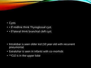 • Cysts
• • If midline think Thyroglossal cyst.
• • If lateral think branchial cleft cyst.
• lntralobar is seen older kid (10 year old with recurrent
pneumonia)
• Extralohar is seen in infants with co-morhids
• **CLE is in the upper lobe
 