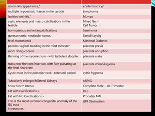 epidermoid cystonion skin appearance,"
Lymphomamultiple hypoechoic masses in the testicle
Mumpsisolated orchitis,"
Mixed Germ
Cell Tumor
cystic elements and macro-calcifications in the
testicle
Seminomahomogenous and microcalcifications
Sertoli Leydiggynecomastia +testicular tumor,
Maternal Diabetesfetal macrosomia
placenta previapainless vaginal bleeding in the third trimester
placenta abruptionmom doing cocaine
placenta cretathinning of the myometrium - with turbulent doppler
placenta chorioangiomamass near the cord insertion, with flow pulsating at
the fetal heart rate
cystic hygromaCystic mass in the posterior neck -antenatal period
ARPKD"Massively enlarged bilateral kidneys
Complete Mole - 1st TrimesterSnow Storm Uterus
RCCFat with Calcifications =,
Probably AMLFat with No Calcifications =
UPJ ObstructionThis is the most common congenital anomaly of the
GU tract
in neonates.
 