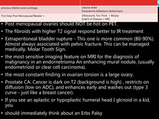 • Post menopausal ovaries should NOT be hot on PET.
• The fibroids with higher T2 signal respond better to IR treatment
• Extraperitoneal bladder rupture - This one is more common (80-90%).
Almost always associated with pelvic fracture. This can be managed
medically. Molar Tooth Sign.
• the most sensitive imaging feature on MRI for the diagnosis of
malignancy in an endornetrioma An enhancing mural nodule, (usually
endometrioid or clear cell carcinoma).
• the most constant finding in ovarian torsion is a large ovary.
• Prostate CA: Cancer is dark on T2 (background is high) , restricts on
diffusion (low on ADC), and enhances early and washes out (type 3
curve - just like a breast cancer).
• If you see an aplastic or hypoplastic humeral head I glcnoid in a kid,
you
• should immediately think about an Erbs Palsy
Uterine AVM
Intrauterine Adhesions (Ashermans
previous dilation and curettage
Ultrasound, Too Thick = Biopsy
Extent of Disease = MRI
First Step Post Menopausal Bleeder =
 