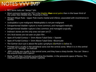 NOTES VVV IMP
• RCC bone mets are "always" lytic
• Most common location for TCC is the bladder then renal pelvis then in the lower third of
the ureter then Middle then Proximal is Third
• Weigert Meyer Rule - Upper Pole inserts medial and inferior, associated with incontinence in
women
• Leukoplakia is pre-malignant; Malakoplakia is not pre-malignant
• Extraperitoneal bladder rupture is more common, and managed medically
• Intraperitoneal bladder rupture is less common, and managed surgically
• Indinavir stones are the only ones not seen on CT .
• Uric Acid stones are not seen on plain film .
• Apex of Fundal Contour > 5mm Above Tubal Ostia = Septate
• Apex of Fundal Contour < 5mm Above Tubal Ostia =Bicornuate
• The Gartner duct cyst is above the pubic symphysis (Bartholin is below it).
• Prostate CA is usually in the peripheral zone (not the central zone). When it is in the central
zone it's T2 "smudgy" or charcoal.
• -BPH nodules are usually in the central zone, and they have a sharp border. You can "draw a
line around them with a pencil.
• Molar Tooth Sign: Contrast surrounding the bladder, in the prevesicle space of Rezius. This
indicated extraperitoneal bladder rupturea
 