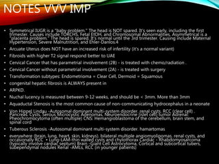 • Symmetrical IUGR is a "baby problem." The head is NOT spared. It's seen early, including the first
trimester. Causes include TORCHS, Fetal EtOH, and Chromosomal Abnormalities. Asymmetrical is a
"placenta problem." The head is spared. It's normal until the 3rd trimester. Causing include Maternal
Hypertension, Severe Malnutrition, and Ehler-Danlos.4
• Arcuate Uterus does NOT have an increased risk of infertility (it's a normal variant)
• Fibroids with higher T2 signal respond better to UAE
• Cervical Cancer that has parametrial involvement (2B) - is treated with chemo/radiation .
• Cervical Cancer without parametrial involvement (2A) - is treated with surgery
• Transformation subtypes: Endometrioma = Clear Cell, Dermoid = Squamous
• congenital hepatic fibrosis is ALWAYS present in
• ARPKD.
• Nuchal lucency is measured between 9-12 weeks, and should be < 3mm. More than 3mm
• Aquaductal Stenosis is the most common cause of non-communicating hydrocephalus in a neonate
• Von Hippel Lindau -Autosomal dominant multi-system disorder. renal cysts. RCC (clear cell) .
Pancreas: Cysts, Serous Microcystic Adenomas, Neuroendocrine (islet cell) tumor Adrenal:
Pheochromocytoma (often multiple) CNS: Hemangioblastoma of the cerebellum, brain stem, and
spinal cord
• Tuberous Sclerosis -Autosomal dominant multi-system disorder. hamartomas
• everywhere (brain, lung, heart, skin, kidneys). bilateral multiple angiomyolipomas. renal cysts, and
occasionally RCC • Lung-LAM-thin walled cysts and chylothorax Cardiac - Rhabdomyosarcoma
(typically involve cardiac septum) Brain -Giant Cell Astrocytoma, Cortical and subcortical tubers,
subependymal nodules Renal -AMLs, RCC (in younger patients)
NOTES VVV IMP
 