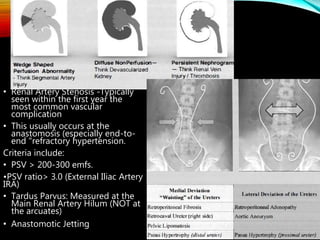 • Renal Artery Stenosis -Typically
seen within the first year the
most common vascular
complication
• This usually occurs at the
anastomosis (especially end-to-
end "refractory hypertension.
Criteria include:
• PSV > 200-300 emfs.
•PSV ratio> 3.0 (External Iliac Artery
IRA)
• Tardus Parvus: Measured at the
Main Renal Artery Hilum (NOT at
the arcuates)
• Anastomotic Jetting
 