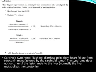 • Carcinoid Syndrome: Flushing, diarrhea, pain, right heart failure from
serotonin manufactured by the carcinoid tumor. The syndrome does
not occur until the lesion mets to the liver (normally the liver
metabolizes the serotonin).
 