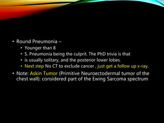 • Round Pneumonia –
• Younger than 8
• S. Pneumonia being the culprit. The PhD trivia is that
• is usually solitary, and the posterior lower lobes.
• Next step No CT to exclude cancer , just get a follow up x-ray.
• Note: Askin Tumor (Primitive Neuroectodermal tumor of the
chest wall): considered part of the Ewing Sarcoma spectrum
 