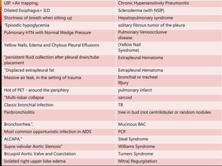 Chronic Hypersensitivity PneumonitisUIP +Air trapping,
Scleroderma (with NSIP)Dilated Esophagus+ ILD
Hepatopulmonary syndromeShortness of breath when sitting up
solitary fibrous tumor of the pleura"Episodic hypoglycemia
Pulmonary Venoocclusive
disease.
Pulmonary HTN with Normal Wedge Pressure
(Yellow Nail
Syndrome).
Yellow Nails, Edema and Chylous Pleural Effusions
Extrapleural Hematoma"persistent fluid collection after pleural drain/tube
placement
Extrapleural Hematoma"Displaced extrapleural fat
bronchial or tracheal
llljury
Massive air leak, in the setting of trauma
pulmonary infarctHot of PET - around the periphery
sarcoid"Multi-lobar collapse
TBClassic bronchial infection
tree in bud (not centrilobular or random nodulesPanbronchiolitis
Mucinous BACBronchorrhea,",
PCP.Most common opportunistic infection in AIDS
Steal SyndromeALCAPA,"
Williams SyndromeSupra-valvular Aortic Stenosis"
Turners SyndromeBicuspid Aortic Valve and Coarctation
Mitra] RegurgitationIsolated right upper lobe edema
 