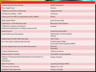 Alagille SyndromePeripheral pulmonary stenosis
Ebsteins"Box shaped heart
congenital heart"Right Arch with Mirror Branching
Holt Oramhand/thumb defects + ASD,"
Downsostium prim.um ASD (or endocardial cushion defect)
Sinus Venosus ASDRight Sided PAPVR
Rheumatic Heart DiseaseCalcification in the left atrium wall,"
Amyloid"difficult to suppress myocardium
blood pool suppression on delayed enhancement
constrictive pericarditissepta! bounce
Hypertrophic Cardiomyopathy
Sarcoid.
focal thickening of the septum
Tako-Tsuboballooning of the left ventricular apex
Arrhythmogenic Right
Ventricular Cardiomyopathy (ARVC)
fat in the wall of a dilated right ventricle
Muscular
Dystrophy
kid with dilated heart and mid wall enhancement
Tuberous SclerosisCardiac Rhabdomyoma
Eosinophilic Cardiomyopathy.Bilateral Atrial T hrombus
Cardiac AmyloidDiffuse LY Subendocardial enhancement not restricted to a
vascular
distribution,
acquired pulmonary AVMsGlenn P rocedure
Ablation for A-FibPulmonary Vein Stenosis
Carney's ComplexMultiple Cardiac Myxomas
 