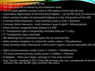 • The right atrium is defined by the IVC.
• The right ventricle is defined by the moderator band.
• The tricuspid papillary muscles insert on the septum (mitral ones do not).
• Lipomatous Hypertrophy of the Intra-Atrial Septum - can be PET Avid (it's brown fa
• Most common location of myocardial bridging is in the mid portion of the LAD.
• Coronary Artery Aneurysm - most common cause in child = Kawasaki
• Coronary Artery Aneurysm - most common cause in adult = Atherosclerosis
• Most common congenital heart disease is a VSD
• L" Transposition type is congenitally corrected (they are "L"ucky).
• D" Transposition type is doomed.
• Rib Notching from coarctations spares the 1st and 2nd Ribs
• Most common neoplasm to involve the cardiac valves = Fibroelastoma
• Giant Coronary Artery Aneurysms (>8mm) don't regress, and are associated with M
.
• Most common primary cardiac tumor in children = Rhabdomyoma.
• 2°d most common primary cardiac tumor in children = Fibroma
• Endoleaks: - There are 5 types, and type 2 is the most common
• May Thurner -resulting in DVT of the left common iliac vein. compression of the left
common iliac vein by the right common iliac artery
 