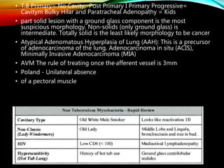 • T.B Primary= No Cavity, Post Primary I Primary Progressive=
Cavitym Bulky Hilar and Paratracheal Adenopathy = Kids
• part solid lesion with a ground glass component is the most
suspicious morphology. Non-solids (only ground glass) is
intermediate. Totally solid is the least likely morphology to be cancer
• Atypical Adenomatous Hyperplasia of Lung (AAH): This is a precursor
of adenocarcinoma of the lung. Adenocarcinoma in situ (ACIS),
Minimally Invasive Adenocarcinoma (MIA)
• AVM The rule of treating once the·afferent vessel is 3mm
• Poland - Unilateral absence
• of a pectoral muscle
 