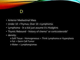 D
• Anterior Mediastinal Mass
• Under 10 =Thymus, Over 10 =Lymphoma.
• Lymphoma - In a kid just assume it's Hodgkins
• Thymic Rebound - history of chemo" or corticosteroids"
• density:
Soft Tissue - Homogeneous = Think Lymphoma or Hyperplasia
Fat = Germ Cell Tumor
Water = Lymphangiomas
 