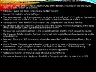 • Glomus Tumor: This is a benign, painful, ascular tumor (hamartoma) tips of fingers, T2
bright, and enhance avidly.
• Giant Cell Tumor of the Tendon Sheath: PVNS of the tendon. erosions on the underlying
bone. T2 dark , bloom on gradient
• Fibroma: Favors the flexor tendons low T2. NOT bloom.
• Lateral Epicondylitis in Tennis Players
• The most common the Supraspinatus - most tear at "critical zone" - 1-2cm from the tendon
footprint. articular surface is more common (3x more) than the bursal surface
• Subscapularis Tear= Medial Dislocation of the Long Head of the Biceps Tendon.
• Quadrilateral Space Syndrome: Compression of the Axillary Nerve with atrophy of the teres
minor. Parsonage-Turner Syndrome: two or more nerve
• the anterior talofibular ligament is the weakest ligament and the most frequently injured
• Xanthoma of Achilles tendon fusiform thickened. with familial hypercholesterolemia, and is
often bilateral.
• Morton's Neuroma: Soft tissue mass shown between the 3 and 4 metatarsal heads, It's a
scar.
• Pott's Disease: TB spine , spare the disc space It tends to have multi-level thoracic "skip"
involvement. Large paraspinal abscess. Calcified Psoas Abscess“. Gibbus Deformity
• wide zone of transition is the best sign that a lesion is aggressive
• Osteosarcoma met to the lung cause of occult pneumothorax.
• Permeative lesion in the diaphysis of a child = Ewings (could also be infection, or EG).
 