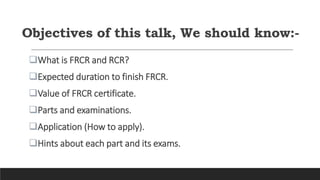 What is FRCR and RCR?
Expected duration to finish FRCR.
Value of FRCR certificate.
Parts and examinations.
Application (How to apply).
Hints about each part and its exams.
Objectives of this talk, We should know:-
 