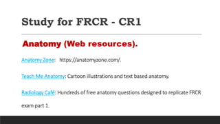 Study for FRCR - CR1
Anatomy (Web resources).
Anatomy Zone: https://anatomyzone.com/.
Teach Me Anatomy: Cartoon illustrations and text based anatomy.
Radiology Café: Hundreds of free anatomy questions designed to replicate FRCR
exam part 1.
 