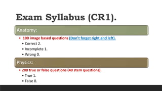 Exam Syllabus (CR1).
Anatomy:
• 100 image based questions (Don’t forget right and left).
• Correct 2.
• Incomplete 1.
• Wrong 0.
Physics:
• 200 true or false questions (40 stem questions).
• True 1.
• False 0.
 