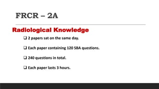 FRCR – 2A
Radiological Knowledge
 2 papers sat on the same day.
 Each paper containing 120 SBA questions.
 240 questions in total.
 Each paper lasts 3 hours.
 