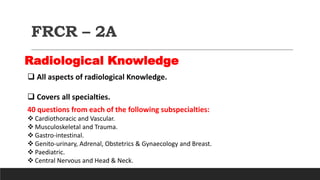 FRCR – 2A
Radiological Knowledge
 All aspects of radiological Knowledge.
 Covers all specialties.
40 questions from each of the following subspecialties:
 Cardiothoracic and Vascular.
 Musculoskeletal and Trauma.
 Gastro-intestinal.
 Genito-urinary, Adrenal, Obstetrics & Gynaecology and Breast.
 Paediatric.
 Central Nervous and Head & Neck.
 