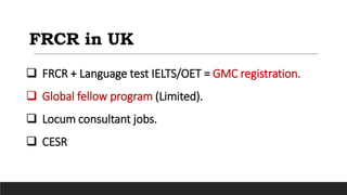 FRCR in UK
 FRCR + Language test IELTS/OET = GMC registration.
 Global fellow program (Limited).
 Locum consultant jobs.
 CESR
 