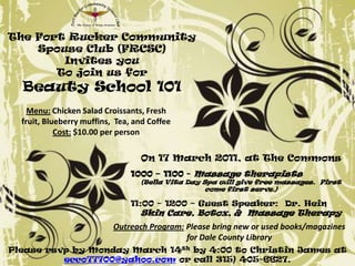 The Fort Rucker Community Spouse Club (FRCSC) Invites you To join us for Beauty School 101 Menu: Chicken Salad Croissants, Fresh fruit, Blueberry muffins,  Tea, and Coffee Cost: $10.00 per person On 17 March 2011, at The Commons 1000 – 1100 - Massage therapists  (Bella Vita Day Spa will give free massages.  First come first serve.) 11:00 – 1200 – Guest Speaker:  Dr. Hein Skin Care, Botox, &  Massage Therapy  Outreach Program: Please bring new or used books/magazines for Dale County Library Please rsvp by Monday March 14th by 4:00 to Christin James at ecco77700@yahoo.com or call 315) 405-6627. 