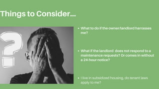 Things to Consider...
What to do if the owner/landlord harrasses
me?
What if the landlord does not respond to a
maintenance requests? Or comes in without
a 24-hour notice?
I live in subsidized housing, do tenant laws
apply to me?
 