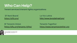 Who Can Help?
Tenant services & tenant rights organizations
La Voz Latina
http://www.lavozlatinasf.org/
SF Rent Board
https://sfrb.org/
SF Tenants Union
https://sftu.org/tenants-rights/
Tenants Together
https://www.tenantstogether.org
 