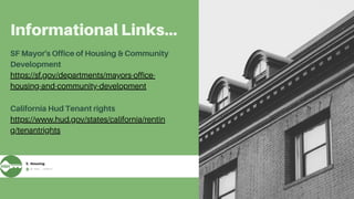 Informational Links...
California Hud Tenant rights
https://www.hud.gov/states/california/rentin
g/tenantrights
SF Mayor's Office of Housing & Community
Development
https://sf.gov/departments/mayors-office-
housing-and-community-development
 