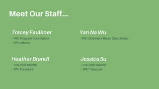 – FRC Program Coordinator
– SPU Advisor
TraceyFaulkner
– FRC Peer Mentor
– SPU President
HeatherBrandt
– FRC Children’s Room Coordinator
YanNaWu
Meet Our Staff...
– FRC Peer Mentor
– SPU Treasurer
JessicaSu
 