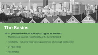 The Basics
What you need to know about your rights as a tenant:
Maintenance, repairs & responsibility of the owner/landlord
Habitability - including heat, working appliances, plumbing & pest control
24-hour notice
Roommates
 