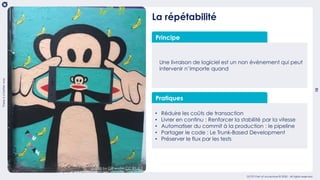 10
Thereisabetterway
OCTO Part of Accenture © 2020 - All rights reserved
La répétabilité
Principe
Une livraison de logiciel est un non évènement qui peut
intervenir n’importe quand
Pratiques
• Réduire les coûts de transaction
• Livrer en continu : Renforcer la stabilité par la vitesse
• Automatiser du commit à la production : le pipeline
• Partager le code : Le Trunk-Based Development
• Préserver le flux par les tests
graffiti by GR under CC BY-2.0
 