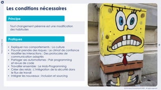 Thereisabetterway
13
OCTO Part of Accenture © 2020 - All rights reserved
Tout changement pérenne est une modification
des habitudes
Pratiques
• Expliquer nos comportements : La culture
• Pouvoir prendre des risques : Le climat de confiance
• Modifier les interactions : Des protocoles de
communication adaptés
• Partager ses automatismes : Pair programming
et revue de code
• Travailler ensemble : Le Mob-Programming
• Créer des relais : L’intégration de la sécurité dans
le flux de travail
• Intégrer les nouveaux : Inclusion et sourcing
Les conditions nécessaires
Principe
spongebob by UYM under CC BY-2.0
 