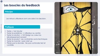 Thereisabetterway
15
OCTO Part of Accenture © 2020 - All rights reserved
Les retours utilisateurs sont une aide à la decision.
Pratiques
• Tester, c’est douter
• Tester le problème : L’utilisateur au centre
• Tester la solution : L’UX Design au coeur du
développement produit
• Tester le produit : Les contraintes socio-techniques
• Tester le marché : Lean start up
• Piloter par la donnée : Ne pas confondre test et
contrôle
Les boucles du feedback
Principe
doors by MG under CC BY-2.0
 