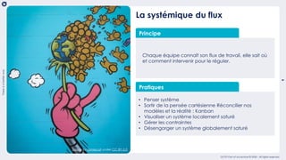 9
Thereisabetterway
OCTO Part of Accenture © 2020 - All rights reserved
La systémique du flux
Principe
Chaque équipe connaît son flux de travail, elle sait où
et comment intervenir pour le réguler.
Pratiques
• Penser système
• Sortir de la pensée cartésienne Réconcilier nos
modèles et la réalité : Kanban
• Visualiser un système localement saturé
• Gérer les contraintes
• Désengorger un système globalement saturé
freeze by jamiecat under CC BY-2.0
 