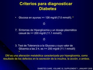 DM es una alteración metabólica caracterizada por hiperglicemia, como resultado de los defectos en la secreción de la insulina, la acción, o ambos. Criterios para diagnosticar Diabete s Glucosa en ayunas >= 126 mg/dl (7.0 mmol/l).  * Ó Síntomas de Hiperglicemia y un dosaje plasmático casual de >= 200 mg/dl (11.1 mmol/l).  Ó 3. Test de Tolerancia a la Glucosa y cuyo valor de Glicemia a las 2 h. es >= 200 mg/dl (11.1 mmol/l)  * DIABETES CARE, VOLUME 32, SUPPLEMENT 1, JANUARY 2009 