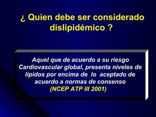 ¿ Quien debe ser considerado dislipidémico ?   Aquel que de acuerdo a su riesgo Cardiovascular global, presenta niveles de lípidos por encima de  lo  aceptado de acuerdo a normas de consenso (NCEP ATP III 2001)   