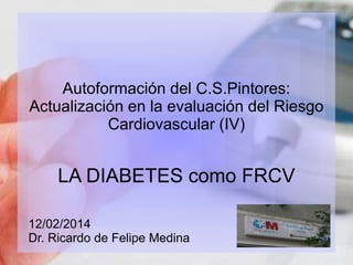 Autoformación del C.S.Pintores: 
Actualización en la evaluación del Riesgo 
Cardiovascular (IV) 
LA DIABETES como FRCV 
12/02/2014 
Dr. Ricardo de Felipe Medina 
 