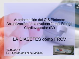 Autoformación del C.S.Pintores:
Actualización en la evaluación del Riesgo
Cardiovascular (IV)

LA DIABETES como FRCV
12/02/2014
Dr. Ricardo de Felipe Medina

 