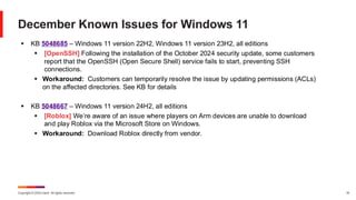 Copyright © 2024 Ivanti. All rights reserved. 19
December Known Issues for Windows 11
▪ KB 5048685 – Windows 11 version 22H2, Windows 11 version 23H2, all editions
▪ [OpenSSH] Following the installation of the October 2024 security update, some customers
report that the OpenSSH (Open Secure Shell) service fails to start, preventing SSH
connections.
▪ Workaround: Customers can temporarily resolve the issue by updating permissions (ACLs)
on the affected directories. See KB for details
▪ KB 5048667 – Windows 11 version 24H2, all editions
▪ [Roblox] We’re aware of an issue where players on Arm devices are unable to download
and play Roblox via the Microsoft Store on Windows.
▪ Workaround: Download Roblox directly from vendor.
 