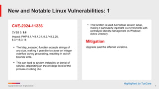Copyright © 2024 Ivanti. All rights reserved. 9
CVE-2024-11236
CVSS 3: 9.8
Impact: PHP 8.1.*<8.1.31, 8.2.*<8.2.26,
8.3.*<8.3.14
▪ The ldap_escape() function accepts strings of
any size, making it possible to cause an integer
overflow during processing, resulting in out-of-
bounds write.
▪ This can lead to system instability or denial of
service, depending on the privilege level of the
process invoking php.
▪ This function is used during ldap session setup,
making it particularly important in environments with
centralized identity management on Windows’
Active Directory.
Mitigation
Upgrade past the affected versions.
New and Notable Linux Vulnerabilities: 1
Highlighted by TuxCare
 