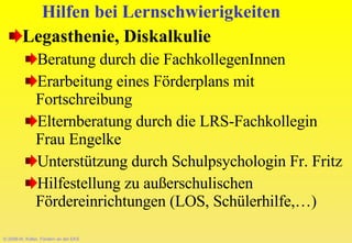 © 2008-W. Kötter, Fördern an der EKS Hilfen bei Lernschwierigkeiten Legasthenie, Diskalkulie Beratung durch die FachkollegenInnen Erarbeitung eines Förderplans mit Fortschreibung Elternberatung durch die LRS-Fachkollegin Frau Engelke Unterstützung durch Schulpsychologin Fr. Fritz Hilfestellung zu außerschulischen Fördereinrichtungen (LOS, Schülerhilfe,…) 